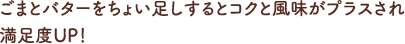 ごまとバターをちょい足しするとコクと風味がプラスされ
						満足度UP！